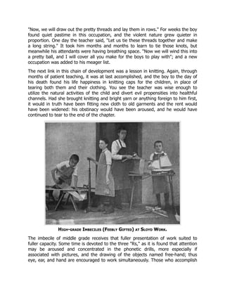"Now, we will draw out the pretty threads and lay them in rows." For weeks the boy
found quiet pastime in this occupation, and the violent nature grew quieter in
proportion. One day the teacher said, "Let us tie these threads together and make
a long string." It took him months and months to learn to tie those knots, but
meanwhile his attendants were having breathing space. "Now we will wind this into
a pretty ball, and I will cover all you make for the boys to play with"; and a new
occupation was added to his meager list.
The next link in this chain of development was a lesson in knitting. Again, through
months of patient teaching, it was at last accomplished, and the boy to the day of
his death found his life happiness in knitting caps for the children, in place of
tearing both them and their clothing. You see the teacher was wise enough to
utilize the natural activities of the child and divert evil propensities into healthful
channels. Had she brought knitting and bright yarn or anything foreign to him first,
it would in truth have been fitting new cloth to old garments and the rent would
have been widened: his obstinacy would have been aroused, and he would have
continued to tear to the end of the chapter.
High-grade Imbeciles (Feebly Gifted) at Sloyd Work.
The imbecile of middle grade receives that fuller presentation of work suited to
fuller capacity. Some time is devoted to the three "Rs," as it is found that attention
may be aroused and concentrated in the phonetic drills, more especially if
associated with pictures, and the drawing of the objects named free-hand; thus
eye, ear, and hand are encouraged to work simultaneously. Those who accomplish
 
