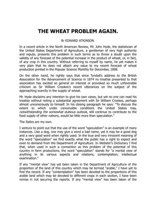 THE WHEAT PROBLEM AGAIN.
By EDWARD ATKINSON.
In a recent article in the North American Review, Mr. John Hyde, the statistician of
the United States Department of Agriculture, a gentleman of very high authority
and repute, presents this problem in such terms as to throw a doubt upon the
validity of any forecast of the potential increase in the product of wheat, or, in fact,
of any crop in this country. Without referring to myself by name, he yet makes it
very plain that he does not attach any value to my recent forecast of wheat
production printed in the Popular Science Monthly for December, 1898.
On the other hand, he rightly says that since Tyndall's address to the British
Association for the Advancement of Science in 1874 no treatise presented to that
association has excited so general an interest or provoked so much unfavorable
criticism as Sir William Crookes's recent utterances on the subject of the
approaching scarcity in the supply of wheat.
Mr. Hyde disclaims any intention to give his own views, but yet no one can read his
treatise without noting a substantial agreement with Sir William Crookes, perhaps
almost unconsciously to himself. In his closing paragraph he says: "To discuss the
extent to which under conceivable conditions the United States may,
notwithstanding the somewhat dubious outlook, still continue to contribute to the
food supply of other nations, would be little more than speculation."
The Italics are my own.
I venture to point out that the use of the word "speculation" is an example of many
instances. Like a dog, one may give a word a bad name, yet it may be a good dog
and a very good word when rightly used. In the true and very innocent meaning of
the word "speculation" we find exactly what the public has a right to expect and
even to demand from the Department of Agriculture. In Webster's Dictionary I find
that, when used in such a connection as this problem of the potential of this
country in farm productions, the word "speculation" stands for "a mental view of
anything in its various aspects and relations; contemplation; intellectual
examination."
If any "mental view" has yet been taken in the Department of Agriculture of the
proportion of the land of this country which may be termed "arable," I have yet to
find the record. If any "contemplation" has been devoted to the proportions of this
arable land which may be devoted to different crops in each section, I have been
remiss in not securing the reports. If any "mental view" has been taken of the
 