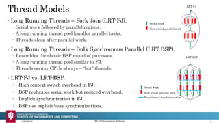 • Long Running Threads – Bulk Synchronous Parallel (LRT-BSP).
 Resembles the classic BSP model of processes.
 A long running thread pool similar to FJ.
 Threads occupy CPUs always – “hot” threads.
Thread Models
• Long Running Threads – Fork Join (LRT-FJ).
 Serial work followed by parallel regions.
 A long running thread pool handles parallel tasks.
 Threads sleep after parallel work.
9/28/2016 Ph.D. Dissertation Defense 4
Serial work
Non-trivial parallel work
LRT-FJ
LRT-BSP
Serial work
Non-trivial parallel work
Busy thread synchronization
• LRT-FJ vs. LRT-BSP.
 High context switch overhead in FJ.
 BSP replicates serial work but reduced overhead.
 Implicit synchronization in FJ.
 BSP use explicit busy synchronizations.
 