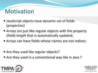 Motivation
 JavaScript objects have dynamic set of fields
(properties)
 Arrays are just like regular objects with the property
(field) length that is automatically updated;
 Arrays can have fields whose names are not indices;
 Are they used like regular objects?
 Are they used in a conventional way like in Java ?
 