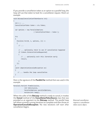 25
parallel loops
If you provide a cancellation token as an option to a parallel loop, the
loop will use that token to look for a cancellation request. Here’s an
example.
void DoLoop(CancellationTokenSource cts)
{
int n = ...
CancellationToken token = cts.Token;
var options = new ParallelOptions
{ CancellationToken = token };
try
{
Parallel.For(0, n, options, (i) =>
{
// ...
// ... optionally check to see if cancellation happened
if (token.IsCancellationRequested)
{
// ... optionally exit this iteration early
return;
}
});
}
catch (OperationCanceledException ex)
{
// ... handle the loop cancellation
}
}
Here is the signature of the Parallel.For method that was used in the
example.
Parallel.For(int fromInclusive,
int toExclusive,
ParallelOptions parallelOptions,
Action<int> body);
When the caller of the DoLoop method is ready to cancel, it invokes
the Cancel method of the CancellationTokenSource class that was
provided as an argument to the DoLoop method. The parallel loop
will allow currently running iterations to complete and then throw an
OperationCanceledException. No new iterations will start after
cancellation begins.
External cancellation
requires a cancellation
token source object.
 