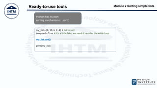 Module 2 Sorting simple lists
Ready-to-use tools
Python has its own
sorting mechanisms: .sort()
my_list = [8, 10, 6, 2, 4] # list to sort
swapped = True # It's a little fake, we need it to enter the while loop.
my_list.sort()
print(my_list)
 