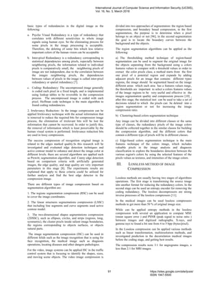 basic types of redundancies in the digital image as the
following:
a. Psycho Visual Redundancy is a type of redundancy that
correlates with different sensitivities to whole image
signals using human eyes. So the eliminating process for
some pixels in the image processing is acceptable.
Therefore, the deleting of some bits which less relative
important colors of the human vision can be acceptable
b. Inter-pixel Redundancy is a redundancy corresponding to
statistical dependencies among pixels, especially between
neighboring pixels, the information related to individual
pixels is comparatively small, the neighboring pixels of
image are not independent, due to the correlation between
the images neighboring pixels, the dependencies
between values of pixels in the image is called inter-pixel
redundancy or spatial redundancy [7].
c. Coding- Redundancy: The uncompressed image generally
is coded each pixel in a fixed length, and is implemented
using lookup tables to be reversible in the compression
process. The uncompressed image is coded with each
pixel, Hoffman code technique is the main algorithm to
found coding redundancies.
2. Irrelevancy Reduction– In the image compression can be
applied Irrelevancy technique with the actual information that
is removed to reduce the required bits for compression image
process, the elimination of irrelevant bits will be lost the
information that cannot be recovered. In order to justify this,
the removal of information which is least perceivable by the
human visual system is performed. Irrelevance reduction bits
are used in lossy compression.
The success compression of recognition original image is
related to the edges marked quality.In this research will be
investigated and evaluated edge detection techniques and
active contour model to enhance and detect the image color at
different levels. there are several algorithms are applied such
as Prewitt, segmentation algorithm, and Canny edge detection
based on comparison criteria with artificially generated
images, the edge quality, and map quality are very important
parameters in this stage [8]. The experiments results are
explained that apply to these criteria could be utilized for
further analysis and find the best edge detector in the
compression image.
There are different types of image compression based on
segmentation algorithm are:
1. The regions segmentation compression (RSC) can be used
to cover the image coordinates.
2. The linear structures segmentations compression (LSSC)
that including line segments and curve segments used active
contour model.
3. The two-dimensional shapes segmentations compression
(2DSSC), such as ellipses, circles, and strips (regions, long,
symmetric), the cluster pixels inside salient image boundaries,
the regions corresponding to objects surfaces, or objects
natural parts.
The image segmentation compression (ISC) can be used in
different felids such as the image recognition that is using for
face recognition, the medical image such as diagnosis
operations, locating diseases and other dangers pathologies.
For the video, image systems can be applied ISC in the traffic
control system that is focusing to identify the shapes, sizes,
and moving scene objects. The video image compression is
divided into two approaches of segmentation: the region based
compression, and boundary based compression, in the first
segmentation, the purpose is to determine when a pixel
belongs to an object or not [96], in the second segmentation
the goal is to locate the boundary curves between the
background and the objects.
The region segmentation algorithms can be applied as the
following:
a) The thresholding method technique of region-based
segmentation can be used to segment the original image for
the objects separating from the background using a colors
features values to compare with a threshold values in order to
extract the color pixels class, a method starts from the first
one pixel of a potential region and expands by adding
adjacent pixels for an image that contains different types
regions, the image should be segmented based on the image
different areas which each area has a features values range,
the thresholds are important to select a colors features values
of the image regions to be very useful and effective in the
images segmentation quality and compression process [10] ,
after this stage, the statistical test can be used to take a set of
decisions related to which the pixels can be deleted into a
region segmentation or not for increasing the image
compression ratio.
b) Clustering-based colors segmentation technique
Any image can be divided into different classes or the same
type of classes, the redundancy pixels of the image colors
should be collected together in the similar classes for building
the compression algorithm, and the different colors that
contain a different type of pixels will be in different classes.
c) Edge-based colors segmentation technique is the main
features technique of the colors image, which includes
valuable pixels in the image analysis and diagnosis
classification to explore the boundaries detection between the
various region's colors by using the selected features of the
pixels values as textures, and intensities of the image colors.
III. LOSSLESS METHOD OF IMAGE
COMPRESSION
Lossless methods are usually having two stages of algorithms
operations. The first stage is transforming the source image
into another format for reducing the redundancy colors. In the
second stage can be used an entropy encoder for removing the
coding redundancy. The lossless decompressors are strong
inverse processes of the lossless compressors [11].
In the medical images can be used lossless compressors
methods to get more than 50 % of original image size.
While can be applied entropy methods in the lossless
compression with several an application to compute MSE
(mean square error ) and PSNR (peak signal to noise ratio )
between images and digitized radiographs, X-rays, and
gamma rays to found a bit rate from 4 to 5 bpp (bytes/pixel).
In the Lossless compression can be applied various methods
such as linear transformation, multiresolution methods, and
investigated prediction in the decorrelation medical images
before the coding stage, and getting best results.
The compression results were 3:1 for angiograms images, a
less than 2:1 for MRI images.
International Journal of Computer Science and Information Security (IJCSIS),
Vol. 16, No. 3, March 2018
91 https://sites.google.com/site/ijcsis/
ISSN 1947-5500
 