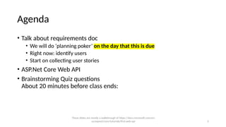 2
Agenda
• Talk about requirements doc
• We will do ‘planning poker’ on the day that this is due
• Right now: identify users
• Start on collecting user stories
• ASP.Net Core Web API
• Brainstorming Quiz questions
About 20 minutes before class ends:
These slides are mostly a walkthrough of https://docs.microsoft.com/en-
us/aspnet/core/tutorials/first-web-api
 