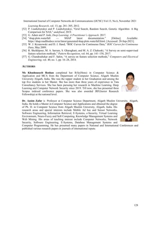 International Journal of Computer Networks & Communications (IJCNC) Vol.13, No.6, November 2021
128
Learning Research, vol. 13, pp. 281–305, 2012.
[52] P. Liashchynskyi and P. Liashchynskyi, “Grid Search, Random Search, Genetic Algorithm: A Big
Comparison for NAS,” undefined, 2019.
[53] G. Adam and P. Josh, Deep Learning: A Practitioner’s Approach. 2017.
[54] “shap.plots.waterfall — SHAP latest documentation.” [Online]. Available:
https://shap.readthedocs.io/en/latest/generated/shap.plots.waterfall.html. [Accessed: 28-Sep-2021].
[55] W. J. Krzanowski and D. J. Hand, “ROC Curves for Continuous Data,” ROC Curves for Continuous
Data, May 2009.
[56] R. Sheikhpour, M. A. Sarram, S. Gharaghani, and M. A. Z. Chahooki, “A Survey on semi-supervised
feature selection methods,” Pattern Recognition, vol. 64, pp. 141–158, 2017.
[57] G. Chandrashekar and F. Sahin, “A survey on feature selection methods,” Computers and Electrical
Engineering, vol. 40, no. 1, pp. 16–28, 2014.
AUTHORS
Ms Khushnaseeb Roshan completed her B.Sc(Hons) in Computer Science &
Application and MCA from the Department of Computer Science, Aligarh Muslim
University Aligarh, India. She was the topper student in her Graduation and among the
top five students in her Master. She has more than three years of experience in Tata
Consultancy Services. She has been pursuing her research in Machine Learning, Deep
Learning and Computer Network Security since 2019. Till now, she has presented three
Scopus indexed conference papers. She was also awarded JRF(Junior Research
Fellowship) at the national level.
Dr. Aasim Zafar is Professor at Computer Science Department, Aligarh Muslim University, Aligarh,
India. He holds a Master in Computer Science and Applications and obtained the degree
of Ph. D. in Computer Science from Aligarh Muslim University, Aligarh, India. His
research areas and special interests include Mobile Ad hoc and Sensor Networks,
Software Engineering, Information Retrieval, E-Systems, e-Security, Virtual Learning
Environment, Neuro-Fuzzy and Soft Computing, Knowledge Management Systems and
Web Mining. His areas of teaching interest include Computer Networks, Network
Security, Software Engineering, E-Systems, Database Management Systems and
Computer Programming. He has presented many papers in National and International Conferences and
published various research papers in journals of international repute.
 