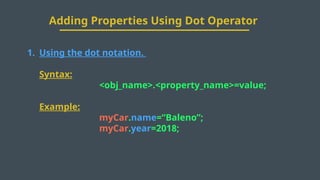 Adding Properties Using Dot Operator
1. Using the dot notation.
Syntax:
<obj_name>.<property_name>=value;
Example:
myCar.name=“Baleno”;
myCar.year=2018;
 