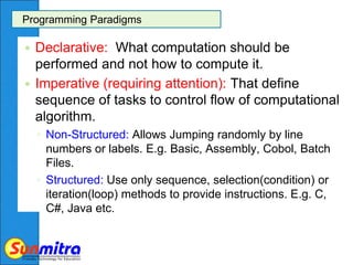 Programming Paradigms
 Declarative: What computation should be
performed and not how to compute it.
 Imperative (requiring attention): That define
sequence of tasks to control flow of computational
algorithm.
◦ Non-Structured: Allows Jumping randomly by line
numbers or labels. E.g. Basic, Assembly, Cobol, Batch
Files.
◦ Structured: Use only sequence, selection(condition) or
iteration(loop) methods to provide instructions. E.g. C,
C#, Java etc.
 