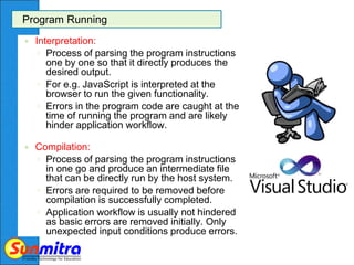 Program Running
 Interpretation:
◦ Process of parsing the program instructions
one by one so that it directly produces the
desired output.
◦ For e.g. JavaScript is interpreted at the
browser to run the given functionality.
◦ Errors in the program code are caught at the
time of running the program and are likely
hinder application workflow.
 Compilation:
◦ Process of parsing the program instructions
in one go and produce an intermediate file
that can be directly run by the host system.
◦ Errors are required to be removed before
compilation is successfully completed.
◦ Application workflow is usually not hindered
as basic errors are removed initially. Only
unexpected input conditions produce errors.
 