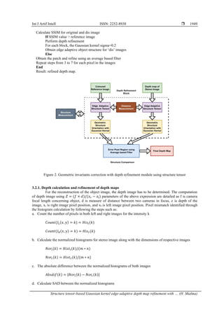 Int J Artif Intell ISSN: 2252-8938 
Structure tensor-based Gaussian kernel edge-adaptive depth map refinement with … (H. Shalma)
1949
Calculate SSIM for original and dis image
If SSIM value > reference image
Perform depth refinement
For each block, the Gaussian kernel sigma=0.2
Obtain edge adaptive object structure for ‘dis’ images
Else
Obtain the patch and refine using an average based filter
Repeat steps from 3 to 7 for each pixel in the images
End
Result: refined depth map.
Figure 2. Geometric invariants correction with depth refinement module using structure tensor
3.2.1. Depth calculation and refinement of depth maps
For the reconstruction of the object image, the depth image has to be determined. The computation
of depth image using 𝑍 = (𝑓 × 𝑑)/(𝑥𝑟 − 𝑥l) parameters of the above expression are detailed as f is camera
focal length concerning object, d is measure of distance between two cameras in focus, z is depth of the
image, xr is right image pixel position, and xl is left image pixel position. Pixel mismatch identified through
the histogram calculation by following the steps such as:
a. Count the number of pixels in both left and right images for the intensity k
𝐶𝑜𝑢𝑛𝑡(𝐼𝐿(𝑥, 𝑦) = 𝑘) = 𝐻𝑖𝑠𝑙(𝑘)
𝐶𝑜𝑢𝑛𝑡(𝐼𝑅(𝑥, 𝑦) = 𝑘) = 𝐻𝑖𝑠𝑟(𝑘)
b. Calculate the normalized histograms for stereo image along with the dimensions of respective images
𝑁𝑜𝑟𝑙(𝑘) = 𝐻𝑖𝑠𝑡𝑙(𝑘)/(𝑚 ∗ 𝑛)
𝑁𝑜𝑟𝑟(𝑘) = 𝐻𝑖𝑠𝑡𝑟(𝑘)/(𝑚 ∗ 𝑛)
c. The absolute difference between the normalized histograms of both images
𝐴𝑏𝑠𝑑𝑖𝑓(𝑘) = |𝑁𝑜𝑟𝑙(𝑘) − 𝑁𝑜𝑟𝑟(𝑘)|
d. Calculate SAD between the normalized histograms
 