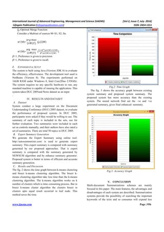 International Journal of Advanced Engineering, Management and Science (IJAEMS) [Vol-2, Issue-7, July- 2016]
Infogain Publication (Infogainpublication.com) ISSN: 2454-1311
www.ijaems.com Page | 956
-Optimal Merge Function:
Consider a Multiset of sources M=S1, S2, Sn.
ϖ∗
(M)=
3#G >35
ef`(K)
(e|`)
ϖ∗
(M)=
arg >35
ef`(K) (
* i,.j(k|b).P(k|b)
i.j(k|b) P(k|b)
)
l<1, Preference is given to precision.
l>1, Preference is given to recall.
E. EXPERIMENTAL SETUP
The system is built using Java (Version JDK 8) to evaluate
the efficiency, effectiveness. The development tool used is
NetBeans (Version 8). The experiments performed on
16GB RAM under Windows 8, Intel Core2Duo 2.93GHz.
The system requires no any specific hardware to run; any
standard machine is capable of running the application. This
system takes DUC 2005and News dataset as an input
.
IV. RESULTS AND DATASET
A. Dataset
System conduct a large experiment on the Document
Understanding Conference (DUC) 2005 dataset, to evaluate
the performance of proposed system. In DUC 2005,
participants were asked if they would be willing to use. The
summary of each topic is included in the sets, use for
further evaluation. Two summaries were included in each
set as controls manually, and their authors have also rated a
set of summaries. There are total 50 topics in DUC 2005.
B. Expert Summary Generation
We generate the Expert Summary using online tool.
http://autosummarizer.com/ is used to generate expert
summary. This expert summary is compared with summary
generated by our proposed approaches. That is expert
summary is compared with the summary generated by
NEWSUM algorithm and by enhance summary generator.
Proposed system is better in terms of efficient and accurate
summary generation.
C. Results and Discussion
The fig. 2 shows the time graph between k-means clustering
and bisect k-means clustering algorithm. The bisect k-
means clustering algorithm take less time than the k-means
clustering algorithm. The k-means algorithm works on k
number of clusters which is time consuming process. But in
bisect k-means cluster algorithm the clusters bisect in
clusters upto equal result occurred in leaf node. This
method saves the time.
Fig,2: Time Graph
The fig. 3 shows the accuracy graph between existing
system summary and proposed system summary. The
proposed system has more accuracy than the existing
system. The neural network find out the –ve and +ve
generated summary, gives final enhanced summary.
Fig.3: Accuracy Graph
V. CONCLUSION
Multi-document Summarizations schemes are mainly
focused in this paper. The main features, the advantages and
disadvantages of each system are described. Summarization
systems provide the possibility of searching the important
keywords of the texts and so consumer will expend less
 