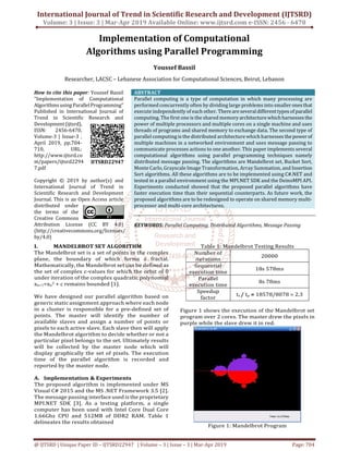International Journal of Trend in Scientific Research and Development (IJTSRD)
Volume: 3 | Issue: 3 | Mar-Apr 2019 Available Online: www.ijtsrd.com e-ISSN: 2456 - 6470
@ IJTSRD | Unique Paper ID – IJTSRD22947 | Volume – 3 | Issue – 3 | Mar-Apr 2019 Page: 704
Implementation of Computational
Algorithms using Parallel Programming
Youssef Bassil
Researcher, LACSC – Lebanese Association for Computational Sciences, Beirut, Lebanon
How to cite this paper: Youssef Bassil
"Implementation of Computational
AlgorithmsusingParallelProgramming"
Published in International Journal of
Trend in Scientific Research and
Development(ijtsrd),
ISSN: 2456-6470,
Volume-3 | Issue-3 ,
April 2019, pp.704-
710, URL:
http://www.ijtsrd.co
m/papers/ijtsrd2294
7.pdf
Copyright © 2019 by author(s) and
International Journal of Trend in
Scientific Research and Development
Journal. This is an Open Access article
distributed under
the terms of the
Creative Commons
Attribution License (CC BY 4.0)
(http://creativecommons.org/licenses/
by/4.0)
ABSTRACT
Parallel computing is a type of computation in which many processing are
performed concurrently often by dividing large problems into smaller onesthat
execute independently of each other. Thereareseveraldifferenttypesofparallel
computing. The first one is the shared memory architecturewhichharnessesthe
power of multiple processors and multiple cores on a single machine and uses
threads of programs and shared memory to exchange data. The second type of
parallel computing is the distributed architecture which harnesses thepowerof
multiple machines in a networked environment and uses message passing to
communicate processes actions to one another. This paper implements several
computational algorithms using parallel programming techniques namely
distributed message passing. The algorithms are Mandelbrot set, Bucket Sort,
Monte Carlo, Grayscale Image Transformation, Array Summation, and Insertion
Sort algorithms. All these algorithms are to be implemented using C#.NET and
tested in a parallel environment using the MPI.NET SDK and the DeinoMPI API.
Experiments conducted showed that the proposed parallel algorithms have
faster execution time than their sequential counterparts. As future work, the
proposed algorithms are to be redesigned to operate on shared memory multi-
processor and multi-core architectures.
KEYWORDS: Parallel Computing, Distributed Algorithms, Message Passing
I. MANDELBROT SET ALGORITHM
The Mandelbrot set is a set of points in the complex
plane, the boundary of which forms a fractal.
Mathematically, the Mandelbrot set can be defined as
the set of complex c-values for which the orbit of 0
under iteration of the complex quadratic polynomial
xn+1=xn
2 + c remains bounded [1].
We have designed our parallel algorithm based on
generic static assignment approach where each node
in a cluster is responsible for a pre-defined set of
points. The master will identify the number of
available slaves and assign a number of points or
pixels to each active slave. Each slave then will apply
the Mandelbrot algorithm to decide whether or not a
particular pixel belongs to the set. Ultimately results
will be collected by the master node which will
display graphically the set of pixels. The execution
time of the parallel algorithm is recorded and
reported by the master node.
A. Implementation & Experiments
The proposed algorithm is implemented under MS
Visual C# 2015 and the MS .NET Framework 3.5 [2].
The message passing interface used is the proprietary
MPI.NET SDK [3]. As a testing platform, a single
computer has been used with Intel Core Dual Core
1.66Ghz CPU and 512MB of DDR2 RAM. Table 1
delineates the results obtained
Table 1: Mandelbrot Testing Results
Number of
iterations
20000
Sequential
execution time
18s 578ms
Parallel
execution time
8s 78ms
Speedup
factor
ts / tp = 18578/8078 = 2.3
Figure 1 shows the execution of the Mandelbrot set
program over 2 cores. The master drew the pixels in
purple while the slave drew it in red.
Figure 1: Mandelbrot Program
IJTSRD22947
 