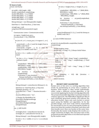 International Journal of Trend in Scientific Research and Development (IJTSRD) @ www.ijtsrd.com eISSN: 2456-6470
@ IJTSRD | Unique Paper ID - IJTSRD22947 | Volume – 3 | Issue – 3 | Mar-Apr 2019 Page: 705
B. Source Code
private void Start()
{
int width = 640, height = 480;
double complexReal, complexImag;
double MIN_REAL = -2; // FIXED
double MAX_REAL = 2; // FIXED
double MIN_IMAG = -2; // FIXED
double MAX_IMAG = 2; // FIXED
Bitmap bitmap1 = new Bitmap(width, height);
DateTime t1 = DateTime.Now; // Start time
string[] args = null;
using (new MPI.Environment(ref args))
{
Communicator comm = Communicator.world;
int region = height/num_proc ;
if (comm.Rank == 0) // MASTER
{
for (int i=0 , z=1 ; z<num_proc; i=i+region+1 , z++)
{
comm.Send( i , z, 0); // send the height_From to
RANK z with TAG 0
comm.Send( i+region , z, 1); // send the
height_To to RANK z with TAG 1
}
for (int x = 0; x < width; x++) // x = x co-ordinate
of pixel
{
for (int y = 0; y < height / 2; y++) // y = y co-
ordinate of pixel
{
complexReal = MIN_REAL + x * (MAX_REAL -
MIN_REAL) / width;
complexImag = MIN_IMAG + y * (MAX_IMAG -
MIN_IMAG) / height;
int iteration = cal_pixel(complexReal,
complexImag);
if (iteration == max_iteration)
bitmap1.SetPixel(x, y, Color.BlueViolet);
else bitmap1.SetPixel(x, y, Color.Black);
}
}
Bitmap bitmap2 = comm.Receive<Bitmap>(1, 1);
DateTime t2 = DateTime.Now; // Stop time
TimeSpan duration = t2 - t1;
timeLabel.Text = "Time: " + duration.Seconds +
"s " +
duration.Milliseconds + "ms";
// Display the MandelBrot Set
pictureBox1.BackgroundImage =
(Image)bitmap1;
pictureBox2.BackgroundImage =
(Image)bitmap2;
}
else // ANY SLAVE
{
int height_From = comm.Receive<int>(0, 0);
int height_To = comm.Receive<int>(0, 1);
Bitmap bitmap2 = new Bitmap(width, height);
for (int x = 0; x < width; x++) // x = x co-ordinate
of pixel
{
for (int y = height_From; y < height_To; y++)
{
complexReal = MIN_REAL + x * (MAX_REAL -
MIN_REAL) / width;
complexImag = MIN_IMAG + y * (MAX_IMAG
- MIN_IMAG) / height;
int iteration = cal_pixel(complexReal,
complexImag);
if (iteration == max_iteration)
bitmap2.SetPixel(x, y, Color.Red);
else bitmap2.SetPixel(x, y, Color.Black);
}
}
comm.Send(bitmap2, 0, 1); // send the bitmap to
RANK 0 with TAG 1
}
}// end of USING Statement
}
private int cal_pixel(double complexReal, double
complexImag)
{
double lengthsq, temp;
double real = 0, imag = 0; // Always Initial Values
int iteration = 0;
do
{
temp = (real * real) - (imag * imag) + complexReal;
imag = 2 * real * imag + complexImag; // Fixed
Formula
real = temp;
lengthsq = real * real + imag * imag; // Fixed
Formula
iteration++;
}
while ((lengthsq < 4.0) && (iteration <
max_iteration));
return iteration;
}
II. BUCKET SORT ALGORITHM
Bucket sort, or bin sort, is a sorting algorithm that
works by partitioning an array into a number of
buckets. Each bucket is then sorted individually,
either using a different sorting algorithm, or by
recursively applying the bucket sorting algorithm [4].
The proposed parallel algorithm is primary based on
a binary approach. The MSB (Most Significant Bit) of
each randomly generated number will indicate the
allocation bucket. Upon end, each bucket is sorted
apart using the Bubble sort algorithm. As for the
parallel design, each slave node will be responsible
for one bucket to sort. In case of having the number of
slaves less than the number of buckets, each slave will
then handle more than one bucket at the same time.
Eventually, the master node displays the results as a
single sorted list of digits. The execution time of the
proposed parallel algorithm is recorded and reported
by the master node.
 