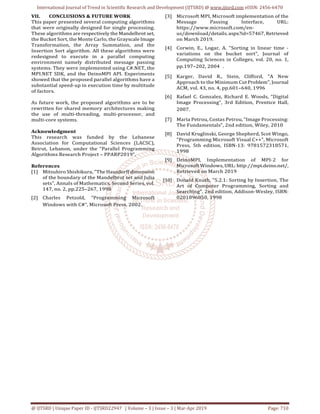International Journal of Trend in Scientific Research and Development (IJTSRD) @ www.ijtsrd.com eISSN: 2456-6470
@ IJTSRD | Unique Paper ID - IJTSRD22947 | Volume – 3 | Issue – 3 | Mar-Apr 2019 Page: 710
VII. CONCLUSIONS & FUTURE WORK
This paper presented several computing algorithms
that were originally designed for single processing.
These algorithms are respectively the Mandelbrot set,
the Bucket Sort, the Monte Carlo, the Grayscale Image
Transformation, the Array Summation, and the
Insertion Sort algorithm. All these algorithms were
redesigned to execute in a parallel computing
environment namely distributed message passing
systems. They were implemented using C#.NET, the
MPI.NET SDK, and the DeinoMPI API. Experiments
showed that the proposed parallel algorithms have a
substantial speed-up in execution time by multitude
of factors.
As future work, the proposed algorithms are to be
rewritten for shared memory architectures making
the use of multi-threading, multi-processor, and
multi-core systems.
Acknowledgment
This research was funded by the Lebanese
Association for Computational Sciences (LACSC),
Beirut, Lebanon, under the “Parallel Programming
Algorithms Research Project – PPARP2019”.
References
[1] Mitsuhiro Shishikura, "The Hausdorff dimension
of the boundary of the Mandelbrot set and Julia
sets", Annals of Mathematics, Second Series, vol.
147, no. 2, pp.225–267, 1998
[2] Charles Petzold, “Programming Microsoft
Windows with C#”, Microsoft Press, 2002.
[3] Microsoft MPI, Microsoft implementation of the
Message Passing Interface, URL:
https://www.microsoft.com/en-
us/download/details. aspx?id=57467, Retrieved
on March 2019.
[4] Corwin, E., Logar, A. "Sorting in linear time -
variations on the bucket sort", Journal of
Computing Sciences in Colleges, vol. 20, no. 1,
pp.197–202, 2004 .
[5] Karger, David R., Stein, Clifford, "A New
Approach to the Minimum Cut Problem", Journal
ACM, vol. 43, no. 4, pp.601–640, 1996
[6] Rafael C. Gonzalez, Richard E. Woods, “Digital
Image Processing”, 3rd Edition, Prentice Hall,
2007.
[7] Maria Petrou, Costas Petrou, “Image Processing:
The Fundamentals”, 2nd edition, Wiley, 2010
[8] David Kruglinski, George Shepherd, Scot Wingo,
"Programming Microsoft Visual C++", Microsoft
Press, 5th edition, ISBN-13: 9781572318571,
1998
[9] DeinoMPI, Implementation of MPI-2 for
Microsoft Windows, URL: http://mpi.deino.net/,
Retrieved on March 2019
[10] Donald Knuth, "5.2.1: Sorting by Insertion, The
Art of Computer Programming, Sorting and
Searching", 2nd edition, Addison-Wesley, ISBN:
0201896850, 1998
 