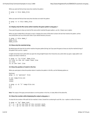 15	
  PracQcal	
  Grep	
  Command	
  Examples	
  In	
  Linux	
  /	
  UNIX                                                                   hZp://www.thegeekstuﬀ.com/2009/03/15-­‐pracQcal-­‐unix-­‐grep...


                When	
  you	
  want	
  do	
  ﬁnd	
  out	
  how	
  many	
  lines	
  matches	
  the	
  paZern

                $ grep -c this demo_file
                3


                When	
  you	
  want	
  do	
  ﬁnd	
  out	
  how	
  many	
  lines	
  that	
  does	
  not	
  match	
  the	
  paZern

                $ grep -v -c this demo_file
                4

                12.	
  Display	
  only	
  the	
  ﬁle	
  names	
  which	
  matches	
  the	
  given	
  pa]ern	
  using	
  grep	
  -­‐l

                If	
  you	
  want	
  the	
  grep	
  to	
  show	
  out	
  only	
  the	
  ﬁle	
  names	
  which	
  matched	
  the	
  given	
  paZern,	
  use	
  the	
  -­‐l	
  (lower-­‐case	
  L)	
  opQon.

                When	
  you	
  give	
  mulQple	
  ﬁles	
  to	
  the	
  grep	
  as	
  input,	
  it	
  displays	
  the	
  names	
  of	
  ﬁle	
  which	
  contains	
  the	
  text	
  that	
  matches	
  the	
  paZern,	
  will	
  be
                very	
  handy	
  when	
  you	
  try	
  to	
  ﬁnd	
  some	
  notes	
  in	
  your	
  whole	
  directory	
  structure.

                $ grep -l this demo_*
                demo_file
                demo_file1

                13.	
  Show	
  only	
  the	
  matched	
  string

                By	
  default	
  grep	
  will	
  show	
  the	
  line	
  which	
  matches	
  the	
  given	
  paZern/string,	
  but	
  if	
  you	
  want	
  the	
  grep	
  to	
  show	
  out	
  only	
  the	
  matched	
  string	
  of
                the	
  paZern	
  then	
  use	
  the	
  -­‐o	
  opQon.

                It	
  might	
  not	
  be	
  that	
  much	
  useful	
  when	
  you	
  give	
  the	
  string	
  straight	
  forward.	
  But	
  it	
  becomes	
  very	
  useful	
  when	
  you	
  give	
  a	
  regex	
  paZern	
  and
                trying	
  to	
  see	
  what	
  it	
  matches	
  as

                $ grep -o "is.*line" demo_file
                is line is the 1st lower case line
                is line
                is is the last line

                14.	
  Show	
  the	
  posi(on	
  of	
  match	
  in	
  the	
  line

                When	
  you	
  want	
  grep	
  to	
  show	
  the	
  posiQon	
  where	
  it	
  matches	
  the	
  paZern	
  in	
  the	
  ﬁle,	
  use	
  the	
  following	
  opQons	
  as

                Syntax:
                grep -o -b "pattern" file

                $ cat temp-file.txt
                12345
                12345

                $ grep -o -b "3" temp-file.txt
                2:3
                8:3


                Note:	
  The	
  output	
  of	
  the	
  grep	
  command	
  above	
  is	
  not	
  the	
  posiQon	
  in	
  the	
  line,	
  it	
  is	
  byte	
  oﬀset	
  of	
  the	
  whole	
  ﬁle.

                15.	
  Show	
  line	
  number	
  while	
  displaying	
  the	
  output	
  using	
  grep	
  -­‐n

                To	
  show	
  the	
  line	
  number	
  of	
  ﬁle	
  with	
  the	
  line	
  matched.	
  It	
  does	
  1-­‐based	
  line	
  numbering	
  for	
  each	
  ﬁle.	
  Use	
  -­‐n	
  opQon	
  to	
  uQlize	
  this	
  feature.

                $ grep -n "go" demo_text
                5: * e - go to the end of the current word.
                6: * E - go to the end of the current WORD.



6	
  of	
  22                                                                                                                                                                                                                18	
  Apr	
  12	
  7:31	
  pm
 