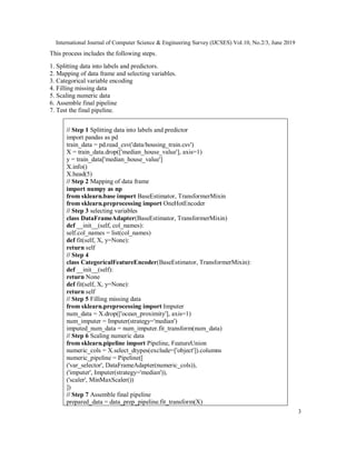 International Journal of Computer Science & Engineering Survey (IJCSES) Vol.10, No.2/3, June 2019
3
This process includes the following steps.
1. Splitting data into labels and predictors.
2. Mapping of data frame and selecting variables.
3. Categorical variable encoding
4. Filling missing data
5. Scaling numeric data
6. Assemble final pipeline
7. Test the final pipeline.
// Step 1 Splitting data into labels and predictor
import pandas as pd
train_data = pd.read_csv('data/housing_train.csv')
X = train_data.drop(['median_house_value'], axis=1)
y = train_data['median_house_value']
X.info()
X.head(5)
// Step 2 Mapping of data frame
import numpy as np
from sklearn.base import BaseEstimator, TransformerMixin
from sklearn.preprocessing import OneHotEncoder
// Step 3 selecting variables
class DataFrameAdapter(BaseEstimator, TransformerMixin)
def __init__(self, col_names):
self.col_names = list(col_names)
def fit(self, X, y=None):
return self
// Step 4
class CategoricalFeatureEncoder(BaseEstimator, TransformerMixin):
def __init__(self):
return None
def fit(self, X, y=None):
return self
// Step 5 Filling missing data
from sklearn.preprocessing import Imputer
num_data = X.drop(['ocean_proximity'], axis=1)
num_imputer = Imputer(strategy='median')
imputed_num_data = num_imputer.fit_transform(num_data)
// Step 6 Scaling numeric data
from sklearn.pipeline import Pipeline, FeatureUnion
numeric_cols = X.select_dtypes(exclude=['object']).columns
numeric_pipeline = Pipeline([
('var_selector', DataFrameAdapter(numeric_cols)),
('imputer', Imputer(strategy='median')),
('scaler', MinMaxScaler())
])
// Step 7 Assemble final pipeline
prepared_data = data_prep_pipeline.fit_transform(X)
 