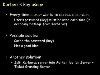 Kerberos key usage Every time a user wants to access a service User’s password (key) must be used each time (in decoding message from Kerberos) Possible solution: Cache the password (key) Not a good idea Another solution: Split Kerberos server into Authentication Server + Ticket Granting Server 