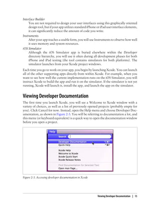 Interface Builder
You are not required to design your user interfaces using this graphically oriented
design tool, but if your app utilizes standard iPhone or iPad user interface elements,
it can significantly reduce the amount of code you write.
Instruments
After your app reaches a usable form, you will use Instruments to observe how well
it uses memory and system resources.
iOS Simulator
Although the iOS Simulator app is buried elsewhere within the Developer
directory hierarchy, you will use it often during all development phases for both
iPhone and iPad testing (the tool contains simulators for both platforms). The
simulator launches from your Xcode project windows.
Each time you go to work on your app, you begin by launching Xcode. You can launch
all of the other supporting apps directly from within Xcode. For example, when you
want to see how well the current implementation runs on the iOS Simulator, you will
instruct Xcode to build the app and run it on the simulator. If the simulator is not yet
running, Xcode will launch it, install the app, and launch the app on the simulator.
Viewing Developer Documentation
The first time you launch Xcode, you will see a Welcome to Xcode window with a
variety of choices, as well as a list of previously opened projects (probably empty for
you). Click Cancel for now. Instead, open the Help menu and choose Developer Doc-
umentation, as shown in Figure 2-3. You will be referring to documentation a lot, and
this menu (or keyboard equivalent) is a quick way to open the documentation window
before you open a project.
Figure 2-3. Accessing developer documentation in Xcode
Viewing Developer Documentation | 15
 
