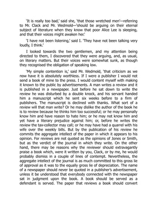 ‘It is really too bad,’ said she, ‘that those wretched men’—referring
to Mr. Clack and Mr. Wedmold—‘should be arguing on their eternal
subject of literature when they know that poor Alice Lee is sleeping,
and that their voices might awaken her.’
‘I have not been listening,’ said I. ‘They have not been talking very
loudly, I think.’
I looked towards the two gentlemen, and my attention being
directed to them, I discovered that they were arguing, and, as usual,
on literary matters. But their voices were somewhat sunk, as though
they recognised the obligation of speaking low.
‘My simple contention is,’ said Mr. Wedmold, ‘that criticism as we
now have it is absolutely worthless. If I were a publisher I would not
send a book of mine to the press. I would content myself with making
it known to the public by advertisements. A man writes a review and it
is published in a newspaper. Just before he sat down to write the
review he was disturbed by a double knock, and his servant handed
him a manuscript which he sent six weeks before to a firm of
publishers. The manuscript is declined with thanks. What sort of a
review will that man write? Or he may dislike the author of the book he
is to review because he thinks him too successful; or he may personally
know him and have reason to hate him; or he may not know him and
yet have a literary prejudice against him; or, before he writes the
review the tax-collector may call; or he may have had a quarrel with his
wife over the weekly bills. But by the publication of his review he
commits the aggregate intellect of the paper in which it appears to his
opinion. For reviews are not quoted as the opinions of Jones or Smith,
but as the verdict of the journal in which they write. On the other
hand, there may be reasons why the reviewer should extravagantly
praise a book which, were it written by you, Clack, or by me, he would
probably dismiss in a couple of lines of contempt. Nevertheless, the
aggregate intellect of the journal is as much committed to this gross lie
of approval as it was to the equally gross lie of depreciation. The name
of a newspaper should never be quoted in a publisher’s advertisement,
unless it be understood that everybody connected with the newspaper
sat in judgment upon the book. A book should be served as a
defendant is served. The paper that reviews a book should convert
 