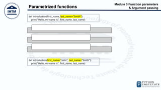 Module 3 Function parameters
& Argument passing
Parametrized functions
def introduction(first_name, last_name="Smith"):
print("Hello, my name is", first_name, last_name)
introduction("Henry")
introduction(first_name="William")
introduction("James", "Doe")
def introduction(first_name="John", last_name="Smith"):
print("Hello, my name is", first_name, last_name)
 
