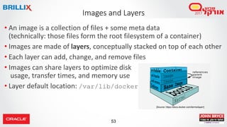53
Images and Layers
• An image is a collection of files + some meta data
(technically: those files form the root filesystem of a container)
• Images are made of layers, conceptually stacked on top of each other
• Each layer can add, change, and remove files
• Images can share layers to optimize disk
usage, transfer times, and memory use
• Layer default location: /var/lib/docker
[Source: https://docs.docker.com/terms/layer/]
 