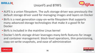 56
UnionFS and BTRFS
• AUFS is a union filesystem. The aufs storage driver was previously the
default storage driver used for managing images and layers on Docker
• Btrfs is a next generation copy-on-write filesystem that supports
many advanced storage technologies that make it a good fit for
Docker
• Btrfs is included in the mainline Linux kernel
• Docker’s btrfs storage driver leverages many btrfs features for image
and container management: block-level operations, thin provisioning,
copy-on-write snapshots, and ease of administration
 