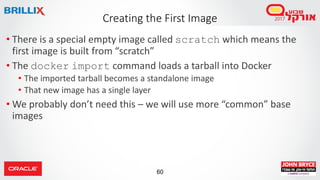 60
Creating the First Image
• There is a special empty image called scratch which means the
first image is built from “scratch”
• The docker import command loads a tarball into Docker
• The imported tarball becomes a standalone image
• That new image has a single layer
• We probably don’t need this – we will use more “common” base
images
 
