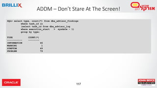 117
ADDM – Don’t Stare At The Screen!
SQL> select type, count(*) from dba_advisor_findings
where task_id in
(select task_id from dba_advisor_log
where execution_start > sysdate - 1)
group by type;
TYPE COUNT(*)
----------- --------
INFORMATION 46
WARNING 1
SYMPTOM 49
PROBLEM 79
 