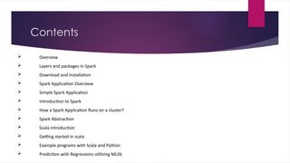 Contents
 Overview
 Layers and packages in Spark
 Download and Installation
 Spark Application Overview
 Simple Spark Application
 Introduction to Spark
 How a Spark Application Runs on a cluster?
 Spark Abstraction
 Scala introduction
 Getting started in scala
 Example programs with Scala and Python
 Prediction with Regressions utilizing MLlib
 
