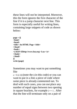 these lines will not be interpreted. Moreover,
this the form ignores the first character of the
line if it is a jump character next line. This
form is especially useful for writing lines,
containing large snippets of code as shown
below:
page = [[
<html>
<head>
<title> An HTML Page </title>
</head>
<body>
<a href=32http://www.lua.org> Lua </a>
</body>
</html>
]]
write (page)
Sometimes you may want to put something
like
a = b [c [i]] (note the ]] in this code) or you can
want to put in a line a piece of code where
some piece is already commented out. To
deal with such cases, you can use place any
number of equal signs between two opening
in square brackets, for example [=== [ . After
that the line will terminate only on a pair of
 