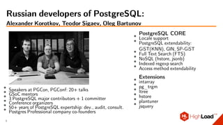 ∙ Speakers at PGCon, PGConf: 20+ talks∙ GSoC mentors∙ 3 PostgreSQL major contributors + 1 committer∙ Conference organizers∙
50+ years of PostgreSQL expertship: dev., audit, consult.∙ Postgres Professional company co-founders
PostgreSQL CORE∙ Locale support∙
PostgreSQL extendability:
GiST(KNN), GIN, SP-GiST∙ Full Text Search (FTS)
∙ NoSQL (hstore, jsonb)∙ Indexed regexp search
∙ Access method extendability
Extensions∙ intarray∙
pg_trgm∙ ltree
∙ hstore∙ plantuner
∙ jsquery
Russian developers of PostgreSQL:
Alexander Korotkov, Teodor Sigaev, Oleg Bartunov
3
 