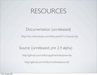 RESOURCES

                              Documentation (unreleased)
                          http://doc.silverstripe.com/doku.php?id=2.4:javascript



                         Source (unreleased, pre 2.4 alpha)
                          http://github.com/chillu/sapphire/tree/jsrewrite

                             http://github.com/chillu/cms/tree/jsrewrite



Friday, 28 August 2009
 