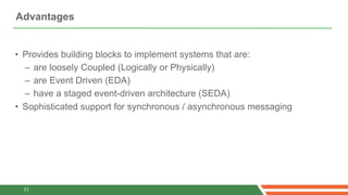 Advantages


• Provides building blocks to implement systems that are:
  – are loosely Coupled (Logically or Physically)
  – are Event Driven (EDA)
  – have a staged event-driven architecture (SEDA)
• Sophisticated support for synchronous / asynchronous messaging




 11
 