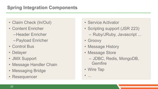 Spring Integration Components


• Claim Check (In/Out)          • Service Activator
• Content Enricher              • Scripting support (JSR 223)
   – Header Enricher               – Ruby/JRuby, Javascript ...
   – Payload Enricher           • Groovy
• Control Bus                   • Message History
• Delayer                       • Message Store
• JMX Support                      – JDBC, Redis, MongoDB,
• Message Handler Chain               Gemfire
• Messaging Bridge              • Wire Tap
• Resequencer                   • ...

 23
 