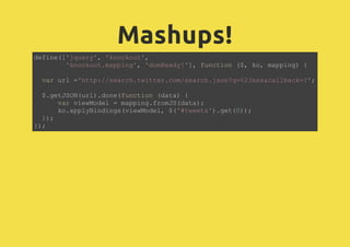 Mashups!
define(['jquery', 'knockout',
'knockout.mapping', 'domReady!'], function ($, ko, mapping) {
var url ='http://search.twitter.com/search.json?q=%23xss&callback=?';
$.getJSON(url).done(function (data) {
var viewModel = mapping.fromJS(data);
ko.applyBindings(viewModel, $('#tweets').get(0));
});
});
 