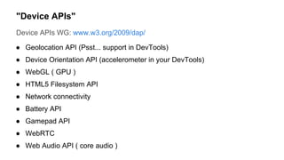 Device APIs WG: www.w3.org/2009/dap/
● Geolocation API (Psst... support in DevTools)
● Device Orientation API (accelerometer in your DevTools)
● WebGL ( GPU )
● HTML5 Filesystem API
● Network connectivity
● Battery API
● Gamepad API
● WebRTC
● Web Audio API ( core audio )
"Device APIs"
 