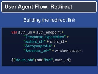 User Agent Flow: Redirect
Building the redirect link
var auth_uri = auth_endpoint +
"?response_type=token" +
"&client_id=" + client_id +
"&scope=profile" +
"&redirect_uri=" + window.location;
$("#auth_btn").attr("href", auth_uri);

 