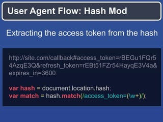 User Agent Flow: Hash Mod
Extracting the access token from the hash
http://site.com/callback#access_token=rBEGu1FQr5
4AzqE3Q&refresh_token=rEBt51FZr54HayqE3V4a&
expires_in=3600
var hash = document.location.hash;
var match = hash.match(/access_token=(w+)/);

 