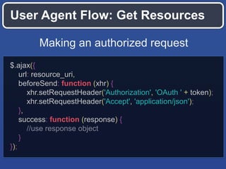 User Agent Flow: Get Resources
Making an authorized request
$.ajax({
url: resource_uri,
beforeSend: function (xhr) {
xhr.setRequestHeader('Authorization', 'OAuth ' + token);
xhr.setRequestHeader('Accept', 'application/json');
},
success: function (response) {
//use response object
}
});

 
