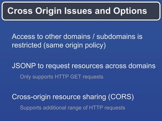 Cross Origin Issues and Options
Access to other domains / subdomains is
restricted (same origin policy)
JSONP to request resources across domains
Only supports HTTP GET requests

Cross-origin resource sharing (CORS)
Supports additional range of HTTP requests

 