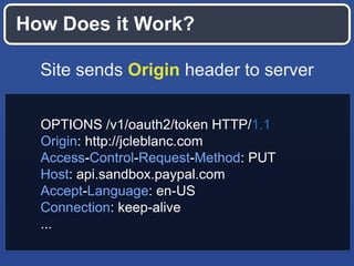 How Does it Work?
Site sends Origin header to server
OPTIONS /v1/oauth2/token HTTP/1.1
Origin: http://jcleblanc.com
Access-Control-Request-Method: PUT
Host: api.sandbox.paypal.com
Accept-Language: en-US
Connection: keep-alive
...

 