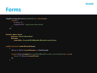 Forms 
sfugDemoApp.directive('ngToDoForm', function() { 
return { 
restrict: 'E', 
templateUrl: '/api/form/show.html' 
} 
}); 
locastic_show_form: 
pattern: /form/show.html 
defaults: 
_controller: LocasticWebBundle:Default:renderForm 
public function renderFormAction() 
{ 
$form = $this->createForm(new TodoType()); 
return $this->render('LocasticWebBundle::render_form.html.twig', array( 
'form' => $form->createView() 
)); 
} 
 