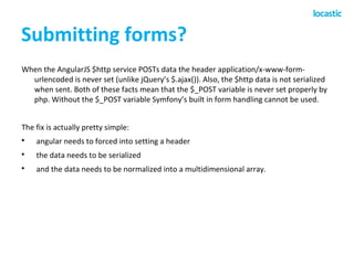 Submitting forms? 
When the AngularJS $http service POSTs data the header application/x-www-form-urlencoded 
is never set (unlike jQuery’s $.ajax()). Also, the $http data is not serialized 
when sent. Both of these facts mean that the $_POST variable is never set properly by 
php. Without the $_POST variable Symfony’s built in form handling cannot be used. 
The fix is actually pretty simple: 
 angular needs to forced into setting a header 
 the data needs to be serialized 
 and the data needs to be normalized into a multidimensional array. 
 