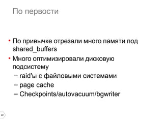 22
По первости
• По привычке отрезали много памяти под
shared_buffers
• Много оптимизировали дисковую
подсистему
– raid'ы с файловыми системами
– page cache
– Checkpoints/autovacuum/bgwriter
 