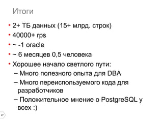 27
• 2+ ТБ данных (15+ млрд. строк)
• 40000+ rps
• ~ -1 oracle
• ~ 6 месяцев 0,5 человека
• Хорошее начало светлого пути:
– Много полезного опыта для DBA
– Много переиспользуемого кода для
разработчиков
– Положительное мнение о PostgreSQL у
всех :)
Итоги
 