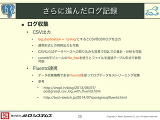 さらに進んだログ記録 
Copyright © Metro Systems Co.,Ltd. All rights reserved. 
• ログ収集 
• CSV出力 
• log_destination = ‘csvlog‘とするとCSV形式のログを出力 
• 通常形式との同時出力も可能 
• CSVならばデータベースへの取り込みも容易でSQLでの集計・分析も可能 
• contribモジュールのfile_fdwを使うとファイルを直接テーブル形式で参照 
可能 
• Fluentd連携 
• データ収集機構であるFluentdを使ってログデータをストリーミング収集 
• 参考 
• http://chopl.in/blog/2013/06/07/ 
postgresql_csv_log_with_fluentd.html 
• http://tech-sketch.jp/2014/07/postgresqlfluentd.html 
25 
 