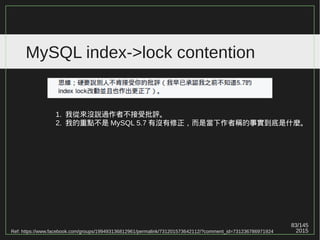 83/147
2015
MySQL index->lock contention
Ref: https://www.facebook.com/groups/199493136812961/permalink/731201573642112/?comment_id=731385080290428
不過我的論點也不是指「 page splitting / merging
不會造成整個 B+ tree 都會加上 WRITE_LOCK 」
，而是在某些特定情況下才會，所以不認為是您簡
報上說的 "always" 。
"latch" 中文是 " 鎖 " 沒錯，但他的 locked 是針對
"one page" ，不等同於 "full index" ，這是我的重點。
但會不會造成 "full index" ，不好意思，我承認沒有
追完所有原始碼。
 