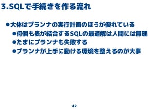 42
3.SQLで手続きを作る流れ
●大体はプランナの実行計画のほうが優れている
●何個も表が結合するSQLの最適解は人間には無理
●たまにプランナも失敗する
●プランナが上手に動ける環境を整えるのが大事
 