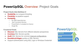 PowerUpSQL Overview: Project Goals
Project Goals (Get-Abilities) 
● Scalability via runspace threading
● Flexibility via pipeline support
● ps objects and data tables
● Portability
o No SMO dependancies
o .Net Framework libraries
o PowerShell v.2 compliant (in theory)
o Single file
Functional Goals
● Discover SQL Servers from different attacker perspectives
● Inventory SQL Servers quickly
● Audit SQL Servers for common insecure configurations
● Escalate privileges quickly on SQL Servers
● Support authentication using SQL Login or Windows Credential
 