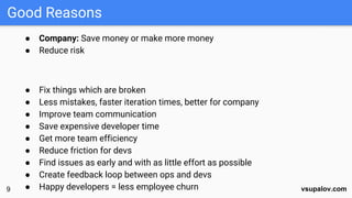 vsupalov.comvsupalov.com
● Company: Save money or make more money
● Reduce risk
● Fix things which are broken
● Less mistakes, faster iteration times, better for company
● Improve team communication
● Save expensive developer time
● Get more team efficiency
● Reduce friction for devs
● Find issues as early and with as little effort as possible
● Create feedback loop between ops and devs
● Happy developers = less employee churn
Good Reasons
9
9
 